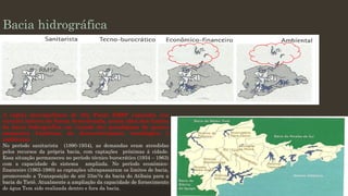 Bacia hidrográfica

A região metropolitana de São Paulo RMSP expandiu seu
circuito hídrico de forma desordenada, muito além dos limites
da bacia hidrográfica em virtude dos paradigmas de quatro
momentos históricos de desenvolvimento tecnológico e
ambiental.
No período sanitarista (1890-1934), as demandas eram atendidas
pelos recursos da própria bacia, com captações próximas à cidade.
Essa situação permaneceu no período técnico burocrático (1934 – 1963)
com a capacidade do sistema ampliada. No período econômicofinanceiro (1963-1980) as captações ultrapassaram os limites de bacia,
promovendo a Transposição de até 33m3/s da bacia do Atibaia para a
bacia do Tietê. Atualmente a ampliação da capacidade de fornecimento
de água Tem sido realizada dentro e fora da bacia.

 