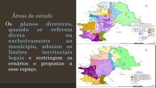 Áreas de estudo
Os
planos
diretores,
quando
se
referem
direta
ou
exclusivamente
ao
município, adotam os
limites
territoriais
legais e restringem os
cenários e propostas a
esse espaço.

 