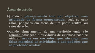 Áreas de estudo
Quando o planejamento tem por objetivo uma
atividade de forma concentrada, pode se usar
raios, polígonos em torno de um ponto central ou
raios de ação.
Quando planejamento de um território onde são
comuns paisagens e atividades de extensão pode se
utilizar áreas em corredor que abrange uma
faixa marginal as atividades e aos padrões que
se pretende avaliar

 
