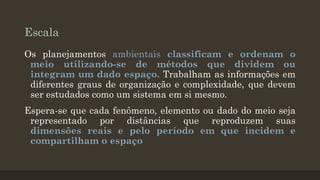 Escala
Os planejamentos ambientais classificam e ordenam o
meio utilizando-se de métodos que dividem ou
integram um dado espaço. Trabalham as informações em
diferentes graus de organização e complexidade, que devem
ser estudados como um sistema em si mesmo.

Espera-se que cada fenômeno, elemento ou dado do meio seja
representado por distâncias que reproduzem suas
dimensões reais e pelo período em que incidem e
compartilham o espaço

 