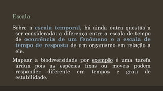 Escala
Sobre a escala temporal, há ainda outra questão a
ser considerada: a diferença entre a escala de tempo
de ocorrência de um fenômeno e a escala de
tempo de resposta de um organismo em relação a
ele.

Mapear a biodiversidade por exemplo é uma tarefa
árdua pois as espécies fixas ou moveis podem
responder diferente em tempos e grau de
estabilidade.

 