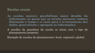 Escalas usuais
As escalas maiores possibilitam maior detalhe da
informação, ao passo que as escalas menores, embora
diminuam o tempo e o custo para o levantamento dos
dados, generalizam e agrupam as informações.
A escolha da grandeza da escala se inicia com o tipo de
planejamento proposto.
Exemplo de escalas de planejamento: local, regional e global.

 