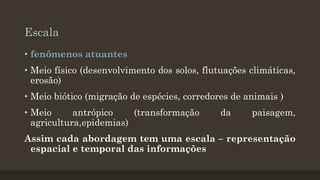 Escala
• fenômenos atuantes
• Meio físico (desenvolvimento dos solos, flutuações climáticas,
erosão)
• Meio biótico (migração de espécies, corredores de animais )

• Meio
antrópico
(transformação
agricultura,epidemias)

da

paisagem,

Assim cada abordagem tem uma escala – representação
espacial e temporal das informações

 