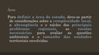 Área

Para definir a área de estudo, deve-se partir
de considerações sobre a complexidade local,
a abrangência e o núcleo dos principais
problemas
regionais,
as
escalas
necessárias para avaliar as questões
ambientais e o tamanho das unidades
territoriais envolvidas.

 