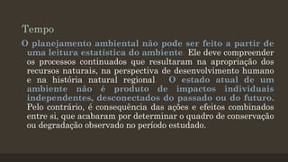Tempo
O planejamento ambiental não pode ser feito a partir de
uma leitura estatística do ambiente. Ele deve compreender
os processos continuados que resultaram na apropriação dos
recursos naturais, na perspectiva de desenvolvimento humano
e na história natural regional. O estado atual de um
ambiente não é produto de impactos individuais
independentes, desconectados do passado ou do futuro.
Pelo contrário, é consequência das ações e efeitos combinados
entre si, que acabaram por determinar o quadro de conservação
ou degradação observado no período estudado.

 