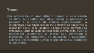 Tempo
Em planejamento ambiental o tempo é uma escala
objetiva de análise que deve situar o presente, o
passado e o futuro do espaço diagnosticado. A
interpretação dos fenômenos do meio através do tempo visa a
responder o quê, onde, quando, e porque estão ocorrendo as
mudanças, tanto no meio natural como antropizado. Cabe o
planejador identificar as forças que governam a
trajetória das mudanças na paisagem e despender
esforços nos caminhos críticos que afetam a qualidade
do ambiente.

 