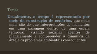 Tempo

Usualmente, o tempo é representado por
meio da construção de cenários, que nada
mais são do que interpretações de momentos
em uma paisagem dentro de uma escala
temporal, visando auxiliar agentes de
planejamento a compreender a dinâmica da
área e os problemas ambientais consequentes.

 