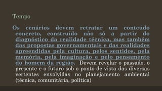 Tempo
Os cenários devem retratar um conteúdo
concreto, construído não só a partir do
diagnóstico da realidade técnica, mas também
das propostas governamentais e das realidades
apreendidas pela cultura, pelos sentidos, pela
memória, pela imaginação e pelo pensamento
do homem da região. Devem revelar o passado, o
presente e o futuro sob o ponto de vista das diversas
vertentes envolvidas no planejamento ambiental
(técnica, comunitária, política)

 