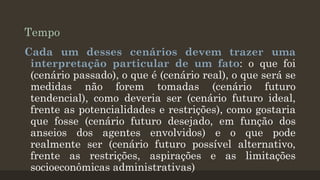 Tempo
Cada um desses cenários devem trazer uma
interpretação particular de um fato: o que foi
(cenário passado), o que é (cenário real), o que será se
medidas não forem tomadas (cenário futuro
tendencial), como deveria ser (cenário futuro ideal,
frente as potencialidades e restrições), como gostaria
que fosse (cenário futuro desejado, em função dos
anseios dos agentes envolvidos) e o que pode
realmente ser (cenário futuro possível alternativo,
frente as restrições, aspirações e as limitações
socioeconômicas administrativas)

 