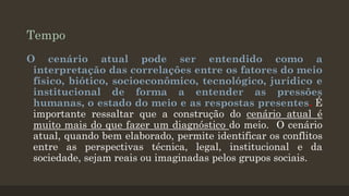 Tempo
O cenário atual pode ser entendido como a
interpretação das correlações entre os fatores do meio
físico, biótico, socioeconômico, tecnológico, jurídico e
institucional de forma a entender as pressões
humanas, o estado do meio e as respostas presentes. É
importante ressaltar que a construção do cenário atual é
muito mais do que fazer um diagnóstico do meio. O cenário
atual, quando bem elaborado, permite identificar os conflitos
entre as perspectivas técnica, legal, institucional e da
sociedade, sejam reais ou imaginadas pelos grupos sociais.

 