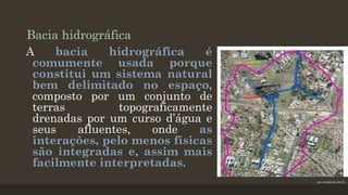 Bacia hidrográfica
A
bacia
hidrográfica
é
comumente usada porque
constitui um sistema natural
bem delimitado no espaço,
composto por um conjunto de
terras
topograficamente
drenadas por um curso d’água e
seus
afluentes,
onde
as
interações, pelo menos físicas
são integradas e, assim mais
facilmente interpretadas.
puc-campinas.edu.br

 
