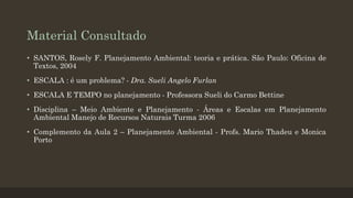 Material Consultado
• SANTOS, Rosely F. Planejamento Ambiental: teoria e prática. São Paulo: Oficina de
Textos, 2004
• ESCALA : é um problema? - Dra. Sueli Angelo Furlan
• ESCALA E TEMPO no planejamento - Professora Sueli do Carmo Bettine
• Disciplina – Meio Ambiente e Planejamento - Áreas e Escalas em Planejamento
Ambiental Manejo de Recursos Naturais Turma 2006
• Complemento da Aula 2 – Planejamento Ambiental - Profs. Mario Thadeu e Monica
Porto

 