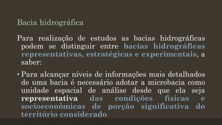 Bacia hidrográfica
Para realização de estudos as bacias hidrográficas
podem se distinguir entre bacias hidrográficas
representativas, estratégicas e experimentais, a
saber:
• Para alcançar níveis de informações mais detalhados
de uma bacia é necessário adotar a microbacia como
unidade espacial de análise desde que ela seja
representativa
das
condições
físicas
e
socioeconômicas de porção significativa do
território considerado.

 