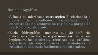 Bacia hidrográfica
• A bacia ou microbacia estratégica é selecionada a
partir
de
condições
específicas,
não
encontradas no restante da região ou porção do
território considerado.
• Bacias hidrográficas menores que 20 km2, são
indicadas como bacias experimentais, onde são
implementados projetos, técnicas ou práticas
experimentais cujos fatores controladores, e
resultados são mais facilmente monitorados.

 