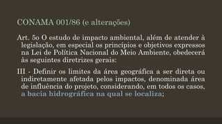 CONAMA 001/86 (e alterações)
Art. 5o O estudo de impacto ambiental, além de atender à
legislação, em especial os princípios e objetivos expressos
na Lei de Política Nacional do Meio Ambiente, obedecerá
às seguintes diretrizes gerais:
III - Definir os limites da área geográfica a ser direta ou
indiretamente afetada pelos impactos, denominada área
de influência do projeto, considerando, em todos os casos,
a bacia hidrográfica na qual se localiza;

 