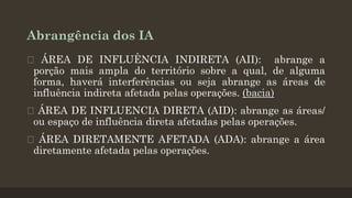Abrangência dos IA
 ÁREA DE INFLUÊNCIA INDIRETA (AII): abrange a
porção mais ampla do território sobre a qual, de alguma
forma, haverá interferências ou seja abrange as áreas de
influência indireta afetada pelas operações. (bacia)
ÁREA DE INFLUENCIA DIRETA (AID): abrange as áreas/
ou espaço de influência direta afetadas pelas operações.
 ÁREA DIRETAMENTE AFETADA (ADA): abrange a área
diretamente afetada pelas operações.

 