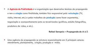 ▪ A Agência de Publicidade é a organização que desenvolve técnicas de propaganda
e tem a criação como finalidade, também fica responsável pela veiculação (TV,
rádio, internet, etc.) e pelos trabalhos de produção como fazer orçamentos,
negociação e acompanhamento junto as terceirizadas (gráficas, estúdio fotográfico,
produtora de vídeo, e etc.).
Rafael Sampaio – Propaganda de A à Z
▪ Uma agência de propaganda se estrutura essencialmente em 5 principais setores:
atendimento, planejamento, criação, produção e mídia.
 
