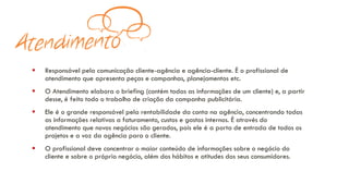 ▪ Responsável pela comunicação cliente-agência e agência-cliente. É o profissional de
atendimento que apresenta peças e campanhas, planejamentos etc.
▪ O Atendimento elabora o briefing (contém todas as informações de um cliente) e, a partir
desse, é feito todo o trabalho de criação da campanha publicitária.
▪ Ele é o grande responsável pela rentabilidade da conta na agência, concentrando todas
as informações relativas a faturamento, custos e gastos internos. É através do
atendimento que novos negócios são gerados, pois ele é a porta de entrada de todos os
projetos e a voz da agência para o cliente.
▪ O profissional deve concentrar o maior conteúdo de informações sobre o negócio do
cliente e sobre o próprio negócio, além dos hábitos e atitudes dos seus consumidores.
 