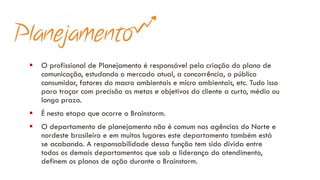 ▪ O profissional de Planejamento é responsável pela criação do plano de
comunicação, estudando o mercado atual, a concorrência, o público
consumidor, fatores do macro ambientais e micro ambientais, etc. Tudo isso
para traçar com precisão as metas e objetivos do cliente a curto, médio ou
longo prazo.
▪ É nesta etapa que ocorre o Brainstorm.
▪ O departamento de planejamento não é comum nas agências do Norte e
nordeste brasileiro e em muitos lugares este departamento também está
se acabando. A responsabilidade dessa função tem sido divida entre
todos os demais departamentos que sob a liderança do atendimento,
definem os planos de ação durante o Brainstorm.
 