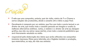 ▪ É nele que uma campanha, anúncio, spot de rádio, roteiro de Tv e Cinema e
outras soluções são produzidas, desde o conceito até a ideia e peça final.
▪ Geralmente é composto por um redator, que fica com toda a parte textual, e um
diretor de arte, que traduz todo o conceito pensado em imagens e avalia as
melhores alternativas estéticas. Juntos, o redator e o diretor de arte (ou designer
gráfico, mas não vou entrar nesse mérito), criam todo o material publicitário que
será futuramente veiculado na mídia.
▪ responsável pela elaboração das ideias que serão utilizadas nas campanhas
(anúncios impressos, filmes para televisão, etc.). Engloba também a produção,
que materializa, ou seja, dá vida aos anúncios.
 