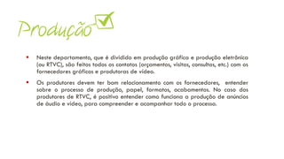 ▪ Neste departamento, que é dividido em produção gráfica e produção eletrônica
(ou RTVC), são feitos todos os contatos (orçamentos, visitas, consultas, etc.) com os
fornecedores gráficos e produtoras de vídeo.
▪ Os produtores devem ter bom relacionamento com os fornecedores, entender
sobre o processo de produção, papel, formatos, acabamentos. No caso dos
produtores de RTVC, é positivo entender como funciona a produção de anúncios
de áudio e vídeo, para compreender e acompanhar todo o processo.
 