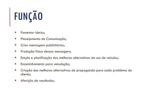 FUNÇÃO
▪ Fomentar ideias;
▪ Planejamento de Comunicação;
▪ Criar mensagens publicitárias;
▪ Produção física dessas mensagens;
▪ Estudo e planificação das melhores alternativas de uso de veículos;
▪ Encaminhamento para veiculação;
▪ Criação das melhores alternativas de propaganda para cada problema do
cliente;
▪ Aferição de resultados.
 