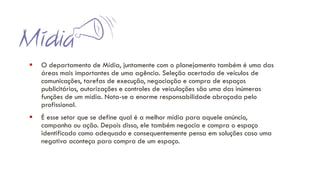 ▪ O departamento de Mídia, juntamente com o planejamento também é uma das
áreas mais importantes de uma agência. Seleção acertada de veículos de
comunicações, tarefas de execução, negociação e compra de espaços
publicitários, autorizações e controles de veiculações são uma das inúmeras
funções de um mídia. Nota-se a enorme responsabilidade abraçada pelo
profissional.
▪ É esse setor que se define qual é a melhor mídia para aquele anúncio,
campanha ou ação. Depois disso, ele também negocia e compra o espaço
identificado como adequado e consequentemente pensa em soluções caso uma
negativa aconteça para compra de um espaço.
 