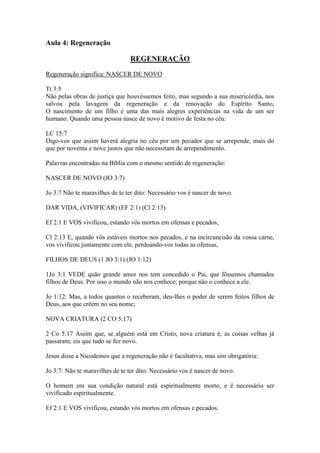 Aula 4: Regeneração

                                 REGENERAÇÃO
Regeneração significa: NASCER DE NOVO

Tt 3:5
Não pelas obras de justiça que houvéssemos feito, mas segundo a sua misericórdia, nos
salvou pela lavagem da regeneração e da renovação do Espírito Santo,
O nascimento de um filho é uma das mais alegres experiências na vida de um ser
humano. Quando uma pessoa nasce de novo é motivo de festa no céu:

LC 15:7
Digo-vos que assim haverá alegria no céu por um pecador que se arrepende, mais do
que por noventa e nove justos que não necessitam de arrependimento.

Palavras encontradas na Bíblia com o mesmo sentido de regeneração:

NASCER DE NOVO (JO 3:7)

Jo 3:7 Não te maravilhes de te ter dito: Necessário vos é nascer de novo.

DAR VIDA, (VIVIFICAR) (EF 2:1) (Cl 2:13)

Ef 2:1 E VOS vivificou, estando vós mortos em ofensas e pecados,

Cl 2:13 E, quando vós estáveis mortos nos pecados, e na incircuncisão da vossa carne,
vos vivificou juntamente com ele, perdoando-vos todas as ofensas,

FILHOS DE DEUS (1 JO 3:1) (JO 1:12)

1Jo 3:1 VEDE quão grande amor nos tem concedido o Pai, que fôssemos chamados
filhos de Deus. Por isso o mundo não nos conhece; porque não o conhece a ele.

Jo 1:12: Mas, a todos quantos o receberam, deu-lhes o poder de serem feitos filhos de
Deus, aos que crêem no seu nome;

NOVA CRIATURA (2 CO 5:17)

2 Co 5:17 Assim que, se alguém está em Cristo, nova criatura é; as coisas velhas já
passaram; eis que tudo se fez novo.

Jesus disse a Nicodemos que a regeneração não é facultativa, mas sim obrigatória:

Jo 3:7: Não te maravilhes de te ter dito: Necessário vos é nascer de novo.

O homem em sua condição natural está espiritualmente morto, e é necessário ser
vivificado espiritualmente.

Ef 2:1 E VOS vivificou, estando vós mortos em ofensas e pecados.
 