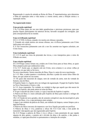 Regeneração é a porta de entrada ao Reino de Deus. É importantíssima, pois determina
a linha de separação entre a vida eterna e a morte eterna, entre a filiação eterna e a
separação eterna.

Na regeneração temos:

Uma geração espiritual
2 Pe 1:4 Pelas quais ele nos tem dado grandíssimas e preciosas promessas, para que
porelas fiqueis participantes da natureza divina, havendo escapado da corrupção, que
pela concupiscência há no mundo.

Uma revivificação espiritual
Ef:2:1: E VOS vivificou, estando vós mortos em ofensas e pecados,
5: Estando nós ainda mortos em nossas ofensas, nos vivificou juntamente com Cristo
(pela graça sois salvos),
6: E nos ressuscitou juntamente com ele e nos fez assentar nos lugares celestiais, em
Cristo Jesus;

Uma trasladação espiritual
Cl 1:13 O qual nos tirou da potestade das trevas, e nos transportou para o reino do
Filhodo seu amor;

Uma criação espiritual
Ef 2:10 Porque somos feitura sua, criados em Cristo Jesus para as boas obras, as quais
Deus preparou para que andássemos nelas.
2 Co 5:17 Assim que, se alguém está em Cristo, nova criatura é; as coisas velhas já
passaram; eis que tudo se fez novo.
No novo nascimento: Somos nascidos de Deus, Deus é o autor do novo nascimento.
Jo 1:12: Mas, a todos quantos o receberam, deu-lhes o poder de serem feitos filhos de
Deus, aos que crêem no seu nome;
13: Os quais não nasceram do sangue, nem da vontade da carne, nem da vontade do
homem, mas de Deus.
O Espírito Santo é o Agente ativo no milagre da regeneração. O papel do Espírito Santo
no Novo Nascimento é Gerar a vida
Jo 3:5: Jesus respondeu: Na verdade, na verdade te digo que aquele que não nascer da
água e do Espírito, não pode entrar no reino de Deus.
6: O que é nascido da carne é carne, e o que é nascido do Espírito é espírito.
A Palavra de Deus é o meio utilizado pelo Espírito de Deus para realizar o milagre do
Novo Nascimento
1Pe 1:23 Sendo de novo gerados, não de semente corruptível, mas da incorruptível, pela
palavra de Deus, viva, e que permanece para sempre.
A água é um símbolo da palavra de Deus, um símbolo de limpeza, somos limpos com a
água da Palavra,
A Palavra de Deus convence da impureza e nos leva Àquele que pode nos purificar.
A Palavra de Deus é viva, poderosa e eficaz He 4:12 Com vida, e tem poder de
transmitir vida àqueles que são regenerados pelo Espírito.
He 4:12 Porque a palavra de Deus é viva e eficaz, e mais penetrante do que espada
alguma de dois gumes, e penetra até à divisão da alma e do espírito, e das juntas e
medulas, e é apta para discernir os pensamentos e intenções do coração.
 