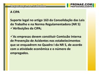 A CIPA

Suporte legal no artigo 163 da Consolidação das Leis
do Trabalho e na Norma Regulamentadora (NR 5)
Atribuições da CIPA;

As empresas devem constituir Comissão Interna
de Prevenção de Acidentes nos estabelecimentos
que se enquadrem no Quadro I da NR 5, de acordo
com a atividade econômica e o número de
empregados.
 