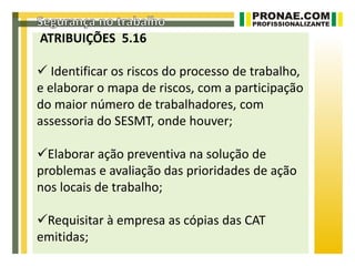 ATRIBUIÇÕES 5.16

 Identificar os riscos do processo de trabalho,
e elaborar o mapa de riscos, com a participação
do maior número de trabalhadores, com
assessoria do SESMT, onde houver;

Elaborar ação preventiva na solução de
problemas e avaliação das prioridades de ação
nos locais de trabalho;

Requisitar à empresa as cópias das CAT
emitidas;
 
