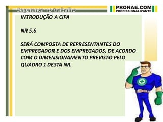 INTRODUÇÃO A CIPA

NR 5.6

SERÁ COMPOSTA DE REPRESENTANTES DO
EMPREGADOR E DOS EMPREGADOS, DE ACORDO
COM O DIMENSIONAMENTO PREVISTO PELO
QUADRO 1 DESTA NR.
 
