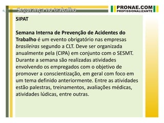 SIPAT

Semana Interna de Prevenção de Acidentes do
Trabalho é um evento obrigatório nas empresas
brasileiras segundo a CLT. Deve ser organizada
anualmente pela (CIPA) em conjunto com o SESMT.
Durante a semana são realizadas atividades
envolvendo os empregados com o objetivo de
promover a conscientização, em geral com foco em
um tema definido anteriormente. Entre as atividades
estão palestras, treinamentos, avaliações médicas,
atividades lúdicas, entre outras.
 