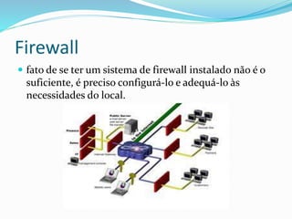 Firewall
 fato de se ter um sistema de firewall instalado não é o

suficiente, é preciso configurá-lo e adequá-lo às
necessidades do local.

 