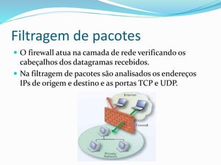 Filtragem de pacotes
 O firewall atua na camada de rede verificando os

cabeçalhos dos datagramas recebidos.
 Na filtragem de pacotes são analisados os endereços
IPs de origem e destino e as portas TCP e UDP.

 
