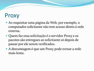 Proxy
 Ao requisitar uma página da Web, por exemplo, o

computador solicitante não tem acesso direto à rede
externa.
 Quem faz essa solicitação é o servidor Proxy e os
pacotes são entregues ao solicitante só depois de
passar por ele serem verificados.
 A desvantagem é que um Proxy pode tornar a rede
mais lenta.

 