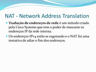 NAT - Network Address Translation
 Tradução de endereços de rede é um método criado

pela Cisco Systems que tem o poder de mascarar os
endereços IP da rede interna.
 Os endereços IPv4 estão se esgotando e o NAT foi uma
tentativa de adiar o fim dos endereços.

 