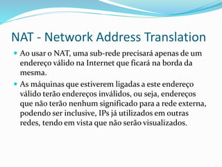 NAT - Network Address Translation
 Ao usar o NAT, uma sub-rede precisará apenas de um

endereço válido na Internet que ficará na borda da
mesma.
 As máquinas que estiverem ligadas a este endereço
válido terão endereços inválidos, ou seja, endereços
que não terão nenhum significado para a rede externa,
podendo ser inclusive, IPs já utilizados em outras
redes, tendo em vista que não serão visualizados.

 