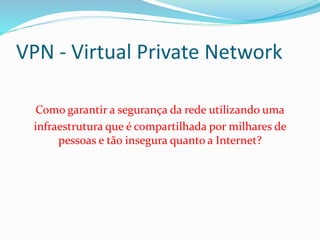 VPN - Virtual Private Network
Como garantir a segurança da rede utilizando uma
infraestrutura que é compartilhada por milhares de
pessoas e tão insegura quanto a Internet?

 