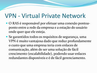 VPN - Virtual Private Network
 O RAS é responsável por efetuar uma conexão pontoa-

ponto entre a rede da empresa e a estação do usuário
onde quer que ele esteja.
 Se garantidos todos os requisitos de segurança, uma
VPN é muito vantajosa dado que reduz profundamente
o custo que uma empresa teria com enlaces de
comunicação, além de ser uma solução de fácil
crescimento (escalabilidade), podendo usar enlaces
redundantes disponíveis e é de fácil gerenciamento.

 