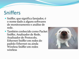 Sniffers
 Sniffer, que significa farejador, é

o nome dado a alguns softwares
de monitoramento e análise de
rede.
 Também conhecido como Packet
Sniffer, Analisador de Rede,
Analisador de Protocolo,
Ethernet Sniffer em redes do
padrão Ethernet ou ainda
Wireless Sniffer em redes
wireless

 