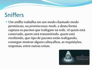 Sniffers
 Um sniffer trabalha em um modo chamado modo

promíscuo, ou promiscuous mode, e desta forma
captura os pacotes que trafegam na rede, vê quem está
conectado, quem está transmitindo, quem está
recebendo, que tipo de pacotes estão trafegando,
consegue mostrar alguns cabeçalhos, as requisições,
respostas, entre outras coisas.

 
