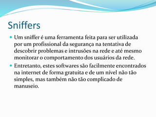 Sniffers
 Um sniffer é uma ferramenta feita para ser utilizada

por um profissional da segurança na tentativa de
descobrir problemas e intrusões na rede e até mesmo
monitorar o comportamento dos usuários da rede.
 Entretanto, estes softwares são facilmente encontrados
na internet de forma gratuita e de um nível não tão
simples, mas também não tão complicado de
manuseio.

 