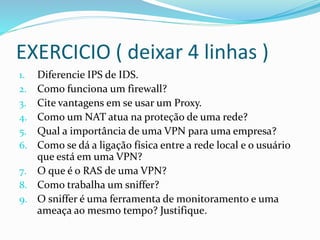 EXERCICIO ( deixar 4 linhas )
Diferencie IPS de IDS.
Como funciona um firewall?
Cite vantagens em se usar um Proxy.
Como um NAT atua na proteção de uma rede?
Qual a importância de uma VPN para uma empresa?
Como se dá a ligação física entre a rede local e o usuário
que está em uma VPN?
7. O que é o RAS de uma VPN?
8. Como trabalha um sniffer?
9. O sniffer é uma ferramenta de monitoramento e uma
ameaça ao mesmo tempo? Justifique.
1.
2.
3.
4.
5.
6.

 