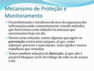 Mecanismo de Proteção e
Monitoramento
 Os profissionais e estudiosos da área da segurança das

informações estão constantemente criando métodos
que funcionem como soluções às ameaças que
encontramos hoje em dia.
 Dentre estas soluções, temos algumas que agem na
prevenção contra estes ataques, já que, como
sabemos: prevenir é mais barato, mais rápido e menos
trabalhoso que remediar.
 Temos também soluções de detecção, já que não é
possível bloquear 100% do tráfego de rede ou do acesso
a ela.

 