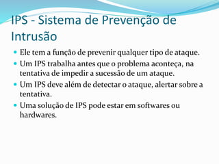 IPS - Sistema de Prevenção de
Intrusão
 Ele tem a função de prevenir qualquer tipo de ataque.
 Um IPS trabalha antes que o problema aconteça, na

tentativa de impedir a sucessão de um ataque.
 Um IPS deve além de detectar o ataque, alertar sobre a
tentativa.
 Uma solução de IPS pode estar em softwares ou
hardwares.

 
