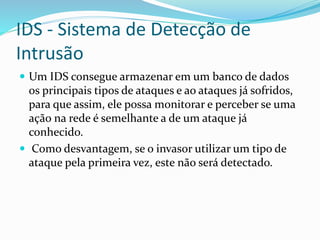IDS - Sistema de Detecção de
Intrusão
 Um IDS consegue armazenar em um banco de dados

os principais tipos de ataques e ao ataques já sofridos,
para que assim, ele possa monitorar e perceber se uma
ação na rede é semelhante a de um ataque já
conhecido.
 Como desvantagem, se o invasor utilizar um tipo de
ataque pela primeira vez, este não será detectado.

 