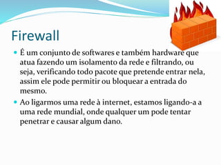 Firewall
 É um conjunto de softwares e também hardware que

atua fazendo um isolamento da rede e filtrando, ou
seja, verificando todo pacote que pretende entrar nela,
assim ele pode permitir ou bloquear a entrada do
mesmo.
 Ao ligarmos uma rede à internet, estamos ligando-a a
uma rede mundial, onde qualquer um pode tentar
penetrar e causar algum dano.

 