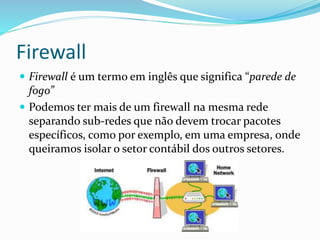 Firewall
 Firewall é um termo em inglês que significa “parede de

fogo”
 Podemos ter mais de um firewall na mesma rede
separando sub-redes que não devem trocar pacotes
específicos, como por exemplo, em uma empresa, onde
queiramos isolar o setor contábil dos outros setores.

 