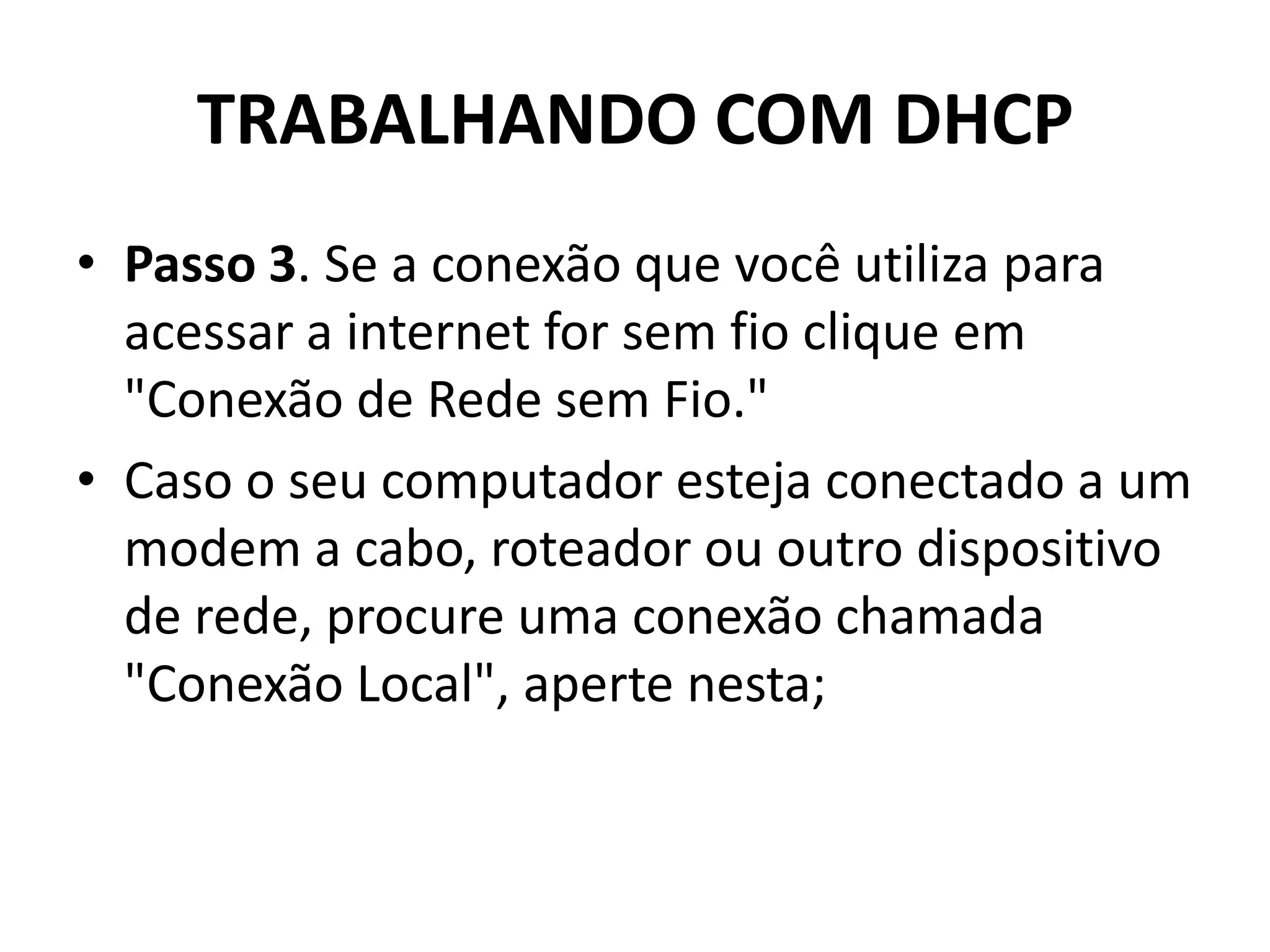 TRABALHANDO COM DHCP
• Passo 3. Se a conexão que você utiliza para
acessar a internet for sem fio clique em
"Conexão de Rede sem Fio."
• Caso o seu computador esteja conectado a um
modem a cabo, roteador ou outro dispositivo
de rede, procure uma conexão chamada
"Conexão Local", aperte nesta;
 
